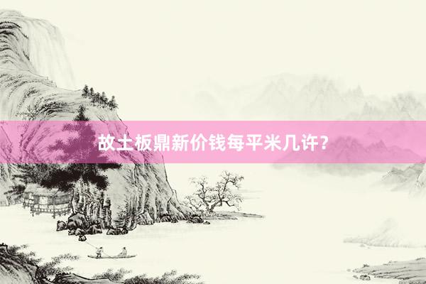 故土板鼎新价钱每平米几许？